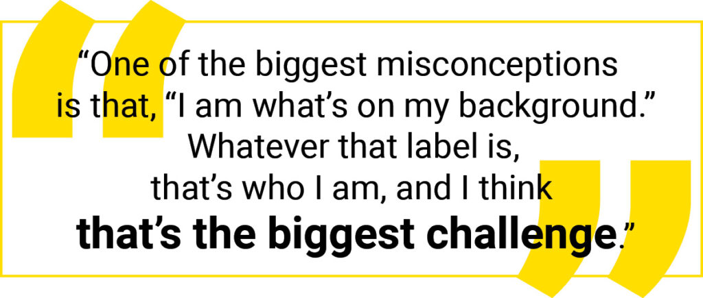 Quote graphic: One of the biggest misconceptions is that, “I am what's on my background.” Whatever that label is, that's who I am, and I think that's the biggest challenge.