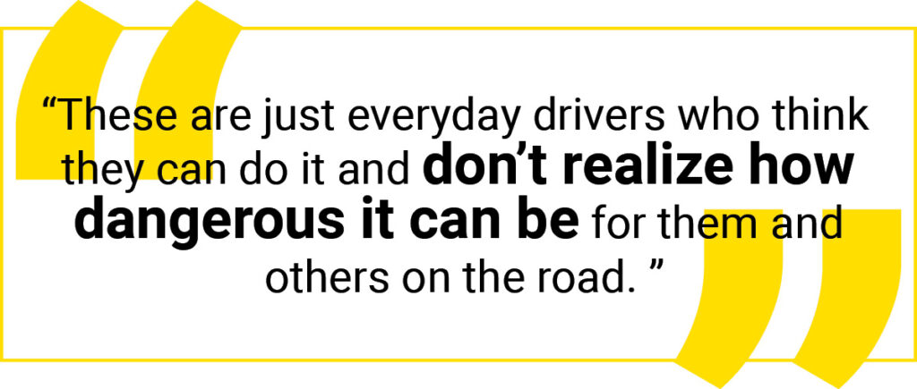 Quote graphic: These are just everyday drivers who think they can do it and don't realize how dangerous it can be for them and others on the road.