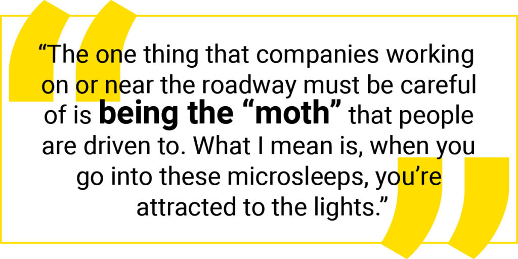 Quote graphic: The one thing that companies working on or near the roadway must be careful of is being the "moth" that people are driven to. What I mean is, when you go into these microsleeps, you're attracted to the lights.