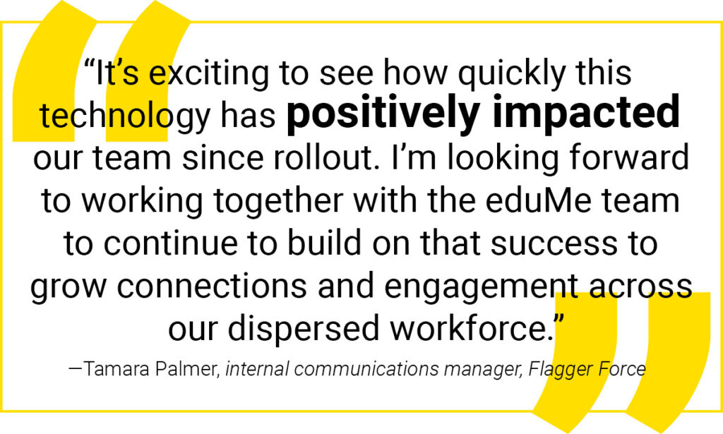 “It's exciting to see how quickly this technology has positively impacted our team since rollout. I'm looking forward to working together with the eduMe team to continue to build on that success to grow connections and engagement across our dispersed workforce. – Tamara Palmer, internal communications manager at Flagger Force