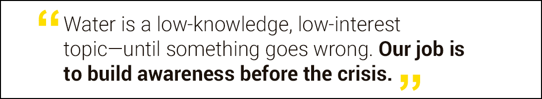 Water is a low-knowledge, low-interest topic—until something goes wrong. Our job is to build awareness before the crisis. 